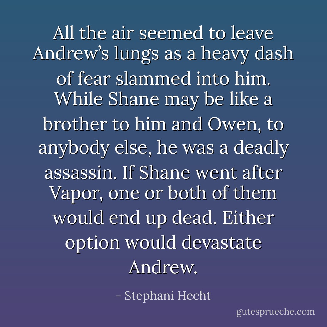 All the air seemed to leave Andrew’s lungs as a<br />heavy dash of fear slammed into him. While<br />Shane may be like a brother to him and Owen, to<br />anybody else, he was a deadly assassin. If Shane<br />went after Vapor, one or both of them would end<br />up dead. Either option would devastate Andrew. - Stephani Hecht