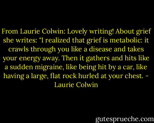 From Laurie Colwin: Lovely writing! About grief she writes: "I realized that grief is metabolic: it crawls through you like a disease and takes your energy away. Then it gathers and hits like a sudden migraine, like being hit by a car, like having a large, flat rock hurled at your chest. - Laurie Colwin