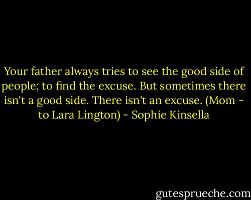 Your father always tries to see the good side of people; to find the excuse. But sometimes there isn't a good side. There isn't an excuse.<br />(Mom - to Lara Lington) - Sophie Kinsella