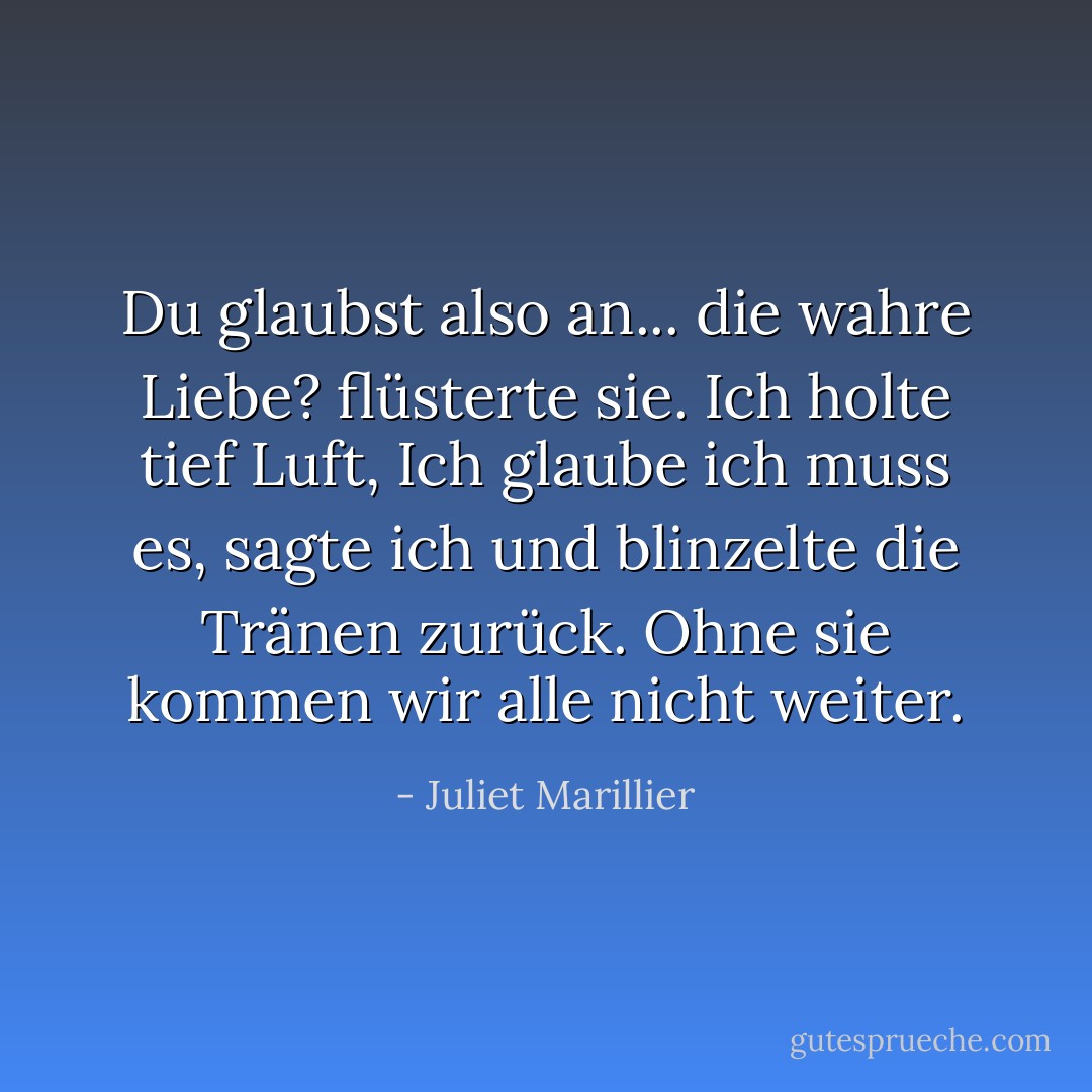 <i>Du glaubst also an... die wahre Liebe?</i> flüsterte sie.<br />Ich holte tief Luft, <i>Ich glaube ich muss es,</i> sagte ich und blinzelte die Tränen zurück. <i>Ohne sie kommen wir alle nicht weiter.</i> - Juliet Marillier<