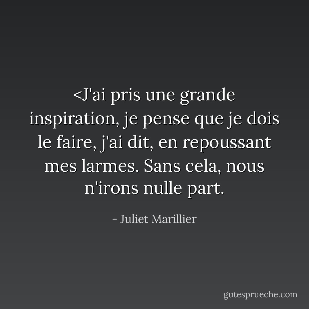 <J'ai pris une grande inspiration, je pense que je dois le faire, j'ai dit, en repoussant mes larmes. <i>Sans cela, nous n'irons nulle part.</i> - Juliet Marillier