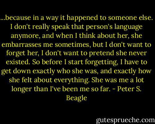 ...because in a way it happened to someone else. I don't really speak that person's language anymore, and when I think about her, she embarrasses me sometimes, but I don't want to forget her, I don't want to pretend she never existed. So before I start forgetting, I have to get down exactly who she was, and exactly how she felt about everything. She was me a lot longer than I've been me so far. - Peter S. Beagle