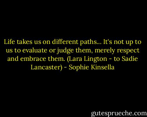 Life takes us on different paths... It's not up to us to evaluate or judge them, merely respect and embrace them.<br />(Lara Lington - to Sadie Lancaster) - Sophie Kinsella