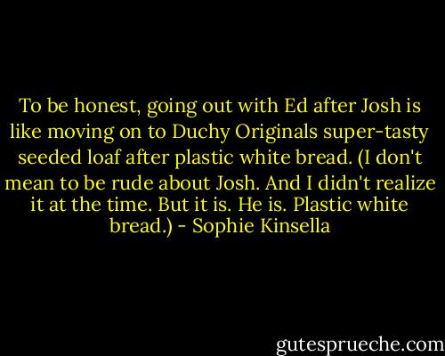 To be honest, going out with Ed after Josh is like moving on to Duchy Originals super-tasty seeded loaf after plastic white bread. (I don't mean to be rude about Josh. And I didn't realize it at the time. But it is. He is. Plastic white bread.) - Sophie Kinsella