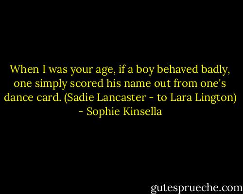 When I was your age, if a boy behaved badly, one simply scored his name out from one's dance card.<br />(Sadie Lancaster - to Lara Lington) - Sophie Kinsella