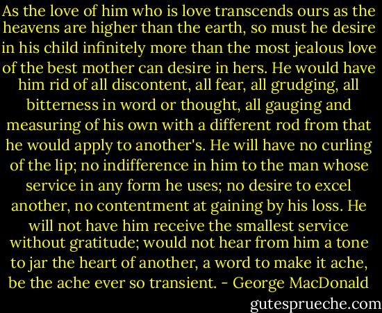 As the love of him who is love transcends ours as the heavens are higher than the earth, so must he desire in his child infinitely more than the most jealous love of the best mother can desire in hers. He would have him rid of all discontent, all fear, all grudging, all bitterness in word or thought, all gauging and measuring of his own with a different rod from that he would apply to another's. He will have no curling of the lip; no indifference in him to the man whose service in any form he uses; no desire to excel another, no contentment at gaining by his loss. He will not have him receive the smallest service without gratitude; would not hear from him a tone to jar the heart of another, a word to make it ache, be the ache ever so transient. - George MacDonald