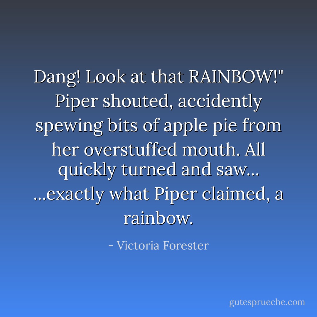 Dang! Look at that RAINBOW!" Piper shouted, accidently spewing bits of apple pie from her overstuffed mouth. All quickly turned and saw...<br />...exactly what Piper claimed, <i>a rainbow</i>. - Victoria Forester