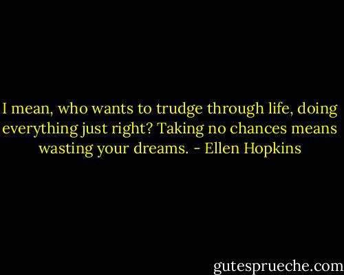 I mean, who wants to trudge through life, doing<br />everything just right? Taking no chances means<br />wasting your dreams. - Ellen Hopkins