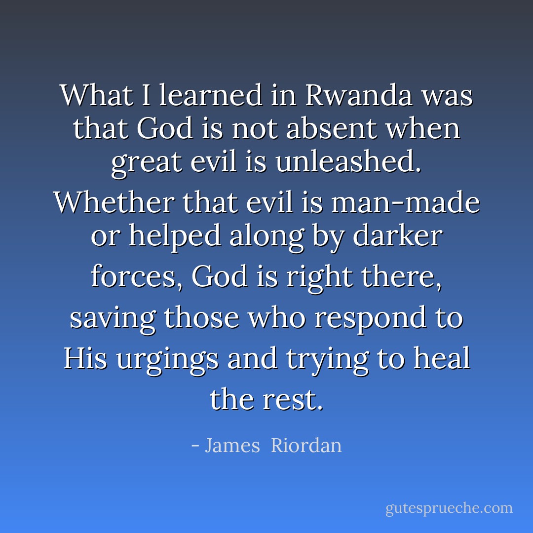 What I learned in Rwanda was that God is not absent when great evil is unleashed. Whether that evil is man-made or helped along by darker forces, God is right there, saving those who respond to His urgings and trying to heal the rest. - James  Riordan