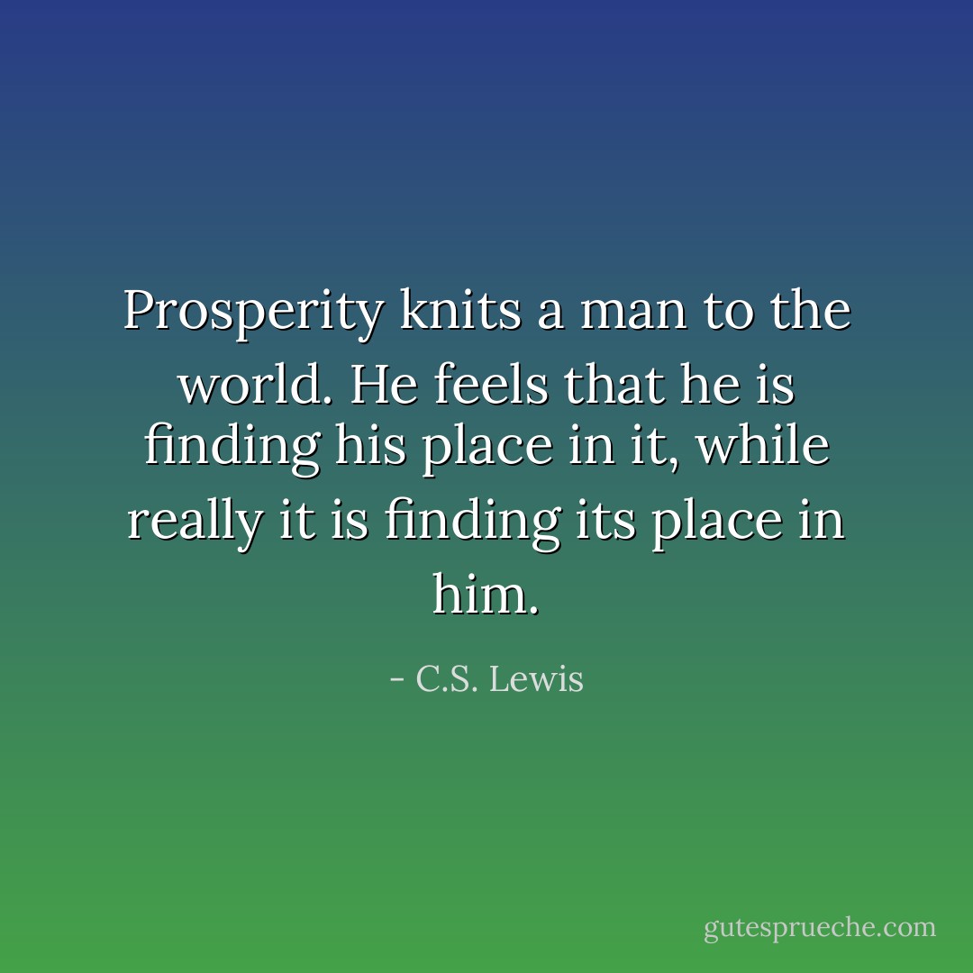 Prosperity knits a man to the world. He feels that he is finding his place in it, while really it is finding its place in him. - C.S. Lewis