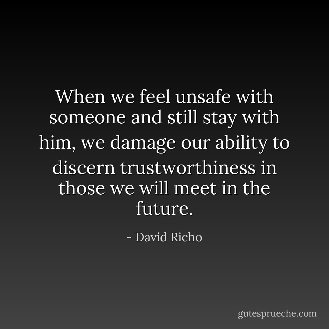 When we feel unsafe with someone and still stay with him, we damage our ability to discern trustworthiness in those we will meet in the future. - David Richo