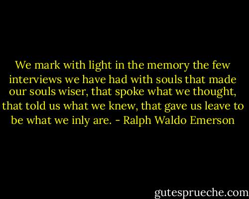We mark with light in the memory the few interviews we have had with souls that made our souls wiser, that spoke what we thought, that told us what we knew, that gave us leave to be what we inly are. - Ralph Waldo Emerson