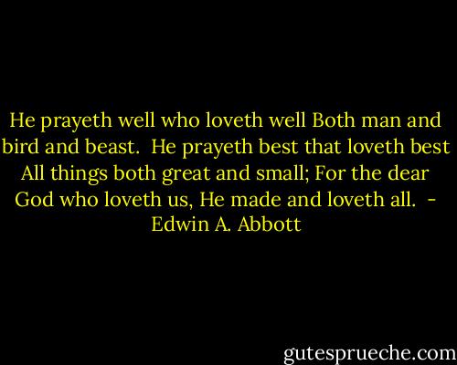 He prayeth well who loveth well<br />Both man and bird and beast.<br /><br />He prayeth best that loveth best<br />All things both great and small;<br />For the dear God who loveth us,<br />He made and loveth all.  - Edwin A. Abbott