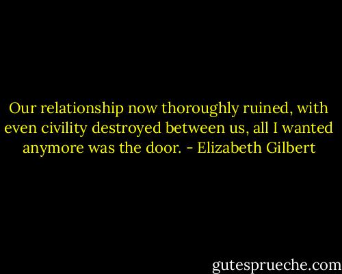 Our relationship now thoroughly ruined, with even civility destroyed between us, all I wanted anymore was the door. - Elizabeth Gilbert