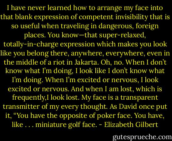 I have never learned how to arrange<br />my face into that blank expression of competent invisibility that is so useful when traveling in dangerous, foreign places. You know—that super-relaxed, totally-in-charge expression<br />which makes you look like you belong there, anywhere, everywhere, even in the middle of a riot in Jakarta. Oh, no. When I don’t know what I’m doing, I look like I don’t know what I’m doing.<br />When I’m excited or nervous, I look excited or nervous. And when I am lost, which is frequently,I look lost. My face is a transparent transmitter of my every thought. As David once put it, “You have the opposite of poker face. You have, like . . . miniature golf face. - Elizabeth Gilbert