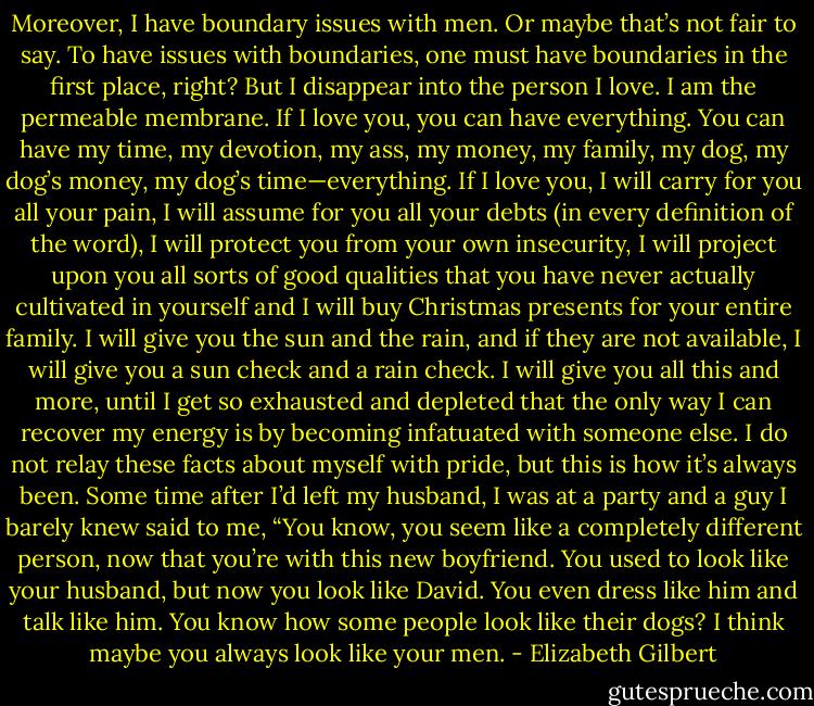 Moreover, I have boundary issues with men. Or maybe that’s not fair to say. To have issues with boundaries, one must have boundaries in the first place, right? But I disappear into<br />the person I love. I am the permeable membrane. If I love you, you can have everything. You can have my time, my devotion, my ass, my money, my family, my dog, my dog’s money, my<br />dog’s time—everything. If I love you, I will carry for you all your pain, I will assume for you all your debts (in every definition of the word), I will protect you from your own insecurity, I will project upon you all sorts of good qualities that you have never actually cultivated in yourself and I will buy Christmas presents for your entire family. I will give you the sun and the rain, and if they are not available, I will give you a sun check and a rain check. I will give you all this and more, until I get so exhausted and depleted that the only way I can recover my energy is by becoming infatuated with someone else.<br />I do not relay these facts about myself with pride, but this is how it’s always been.<br />Some time after I’d left my husband, I was at a party and a guy I barely knew said to me, “You know, you seem like a completely different person, now that you’re with this new boyfriend. You used to look like your husband, but now you look like David. You even dress like<br />him and talk like him. You know how some people look like their dogs? I think maybe you always look like your men. - Elizabeth Gilbert