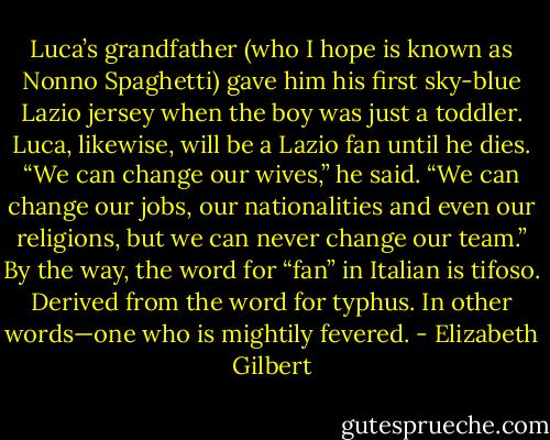 Luca’s grandfather (who<br />I hope is known as Nonno Spaghetti) gave him his first sky-blue Lazio jersey when the boy<br />was just a toddler. Luca, likewise, will be a Lazio fan until he dies.<br />“We can change our wives,” he said. “We can change our jobs, our nationalities and even<br />our religions, but we can never change our team.”<br />By the way, the word for “fan” in Italian is tifoso. Derived from the word for typhus. In other<br />words—one who is mightily fevered. - Elizabeth Gilbert