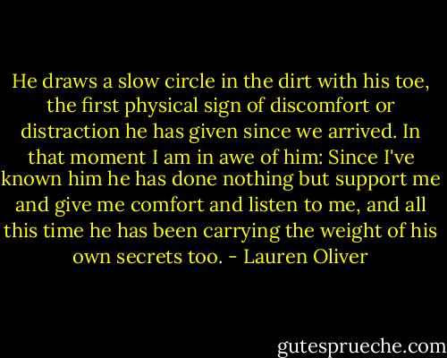 He draws a slow circle in the dirt with his toe, the first physical sign of discomfort or distraction he has given since we arrived. In that moment I am in awe of him: Since I've known him he has done nothing but support me and give me comfort and listen to me, and all this time he has been carrying the weight of his own secrets too. - Lauren Oliver