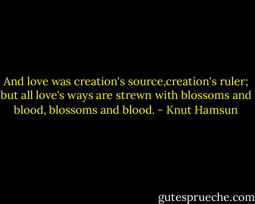 And love was creation's source,creation's ruler;<br />but all love's ways are strewn with blossoms and blood, blossoms and blood. - Knut Hamsun