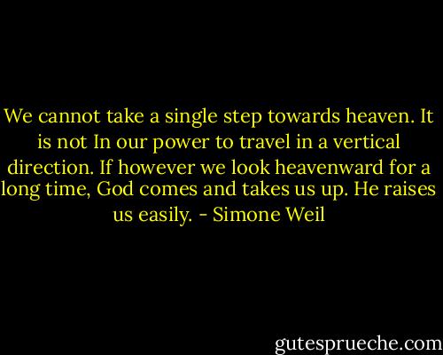 We cannot take a single step towards heaven.<br />It is not In our power to travel in a vertical direction.<br />If however we look heavenward for a long time, God comes and takes us up.<br />He raises us easily. - Simone Weil