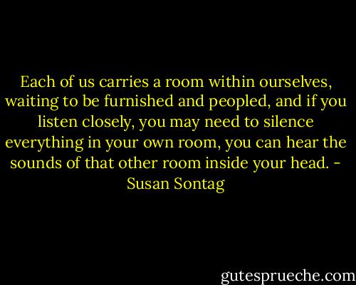 Each of us carries a room within ourselves, waiting to be furnished and peopled, and if you listen closely, you may need to silence everything in your own room, you can hear the sounds of that other room inside your head. - Susan Sontag