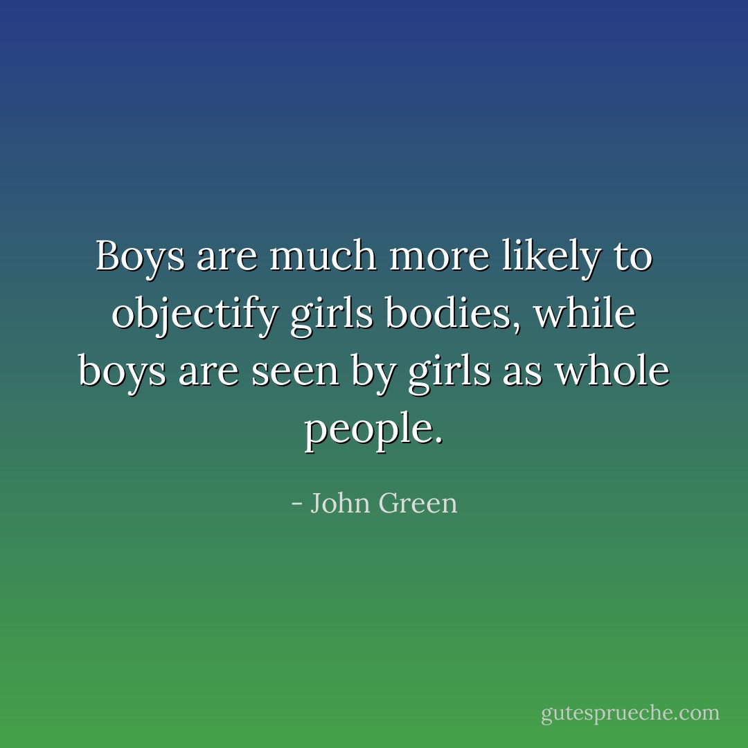 Boys are much more likely to objectify girls bodies, while boys are seen by girls as whole people. - John Green