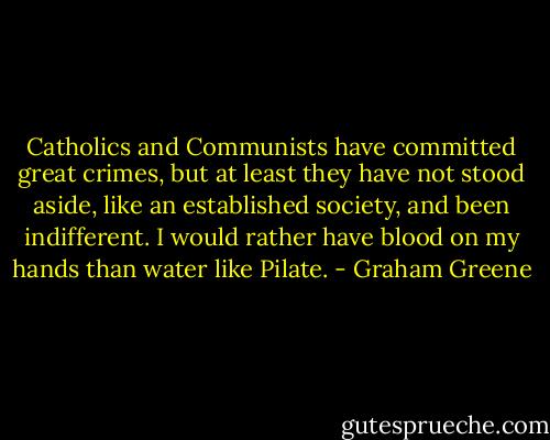 Catholics and Communists have committed great crimes, but at least they have not stood aside, like an established society, and been indifferent. I would rather have blood on my hands than water like Pilate. - Graham Greene