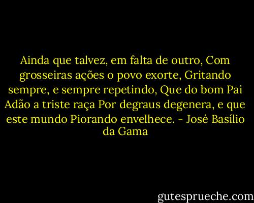 Ainda que talvez, em falta de outro,<br />Com grosseiras ações o povo exorte,<br />Gritando sempre, e sempre repetindo,<br />Que do bom Pai Adão a triste raça<br />Por degraus degenera, e que este mundo<br />Piorando envelhece. - José Basílio da Gama