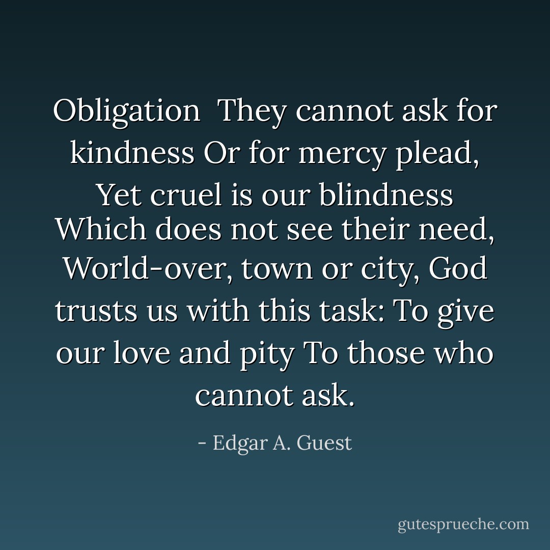Obligation<br /><br />They cannot ask for kindness<br />Or for mercy plead,<br />Yet cruel is our blindness<br />Which does not see their need,<br />World-over, town or city,<br />God trusts us with this task:<br />To give our love and pity<br />To those who cannot ask. - Edgar A. Guest