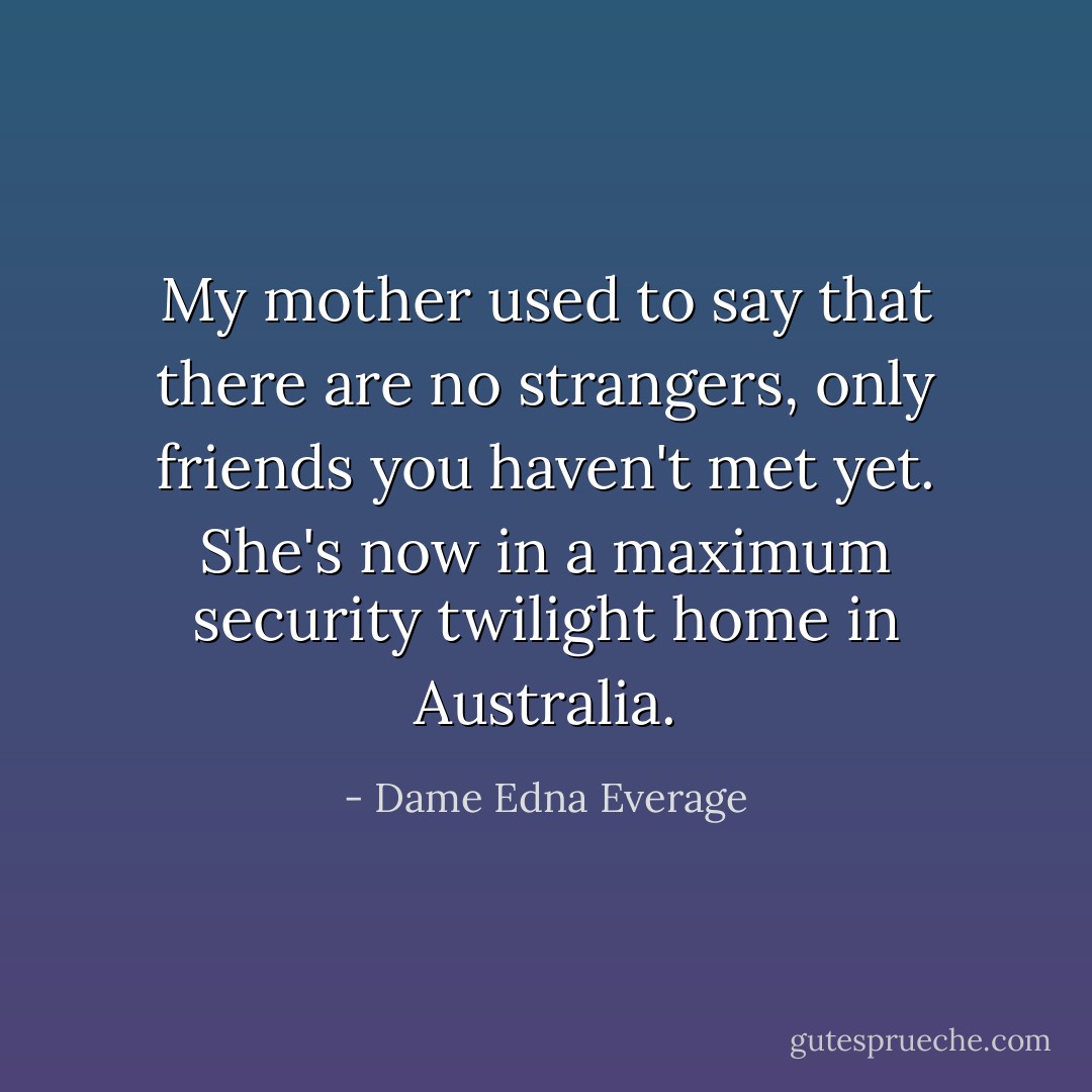 My mother used to say that there are no strangers, only friends you haven't met yet. She's now in a maximum security twilight home in Australia. - Dame Edna Everage