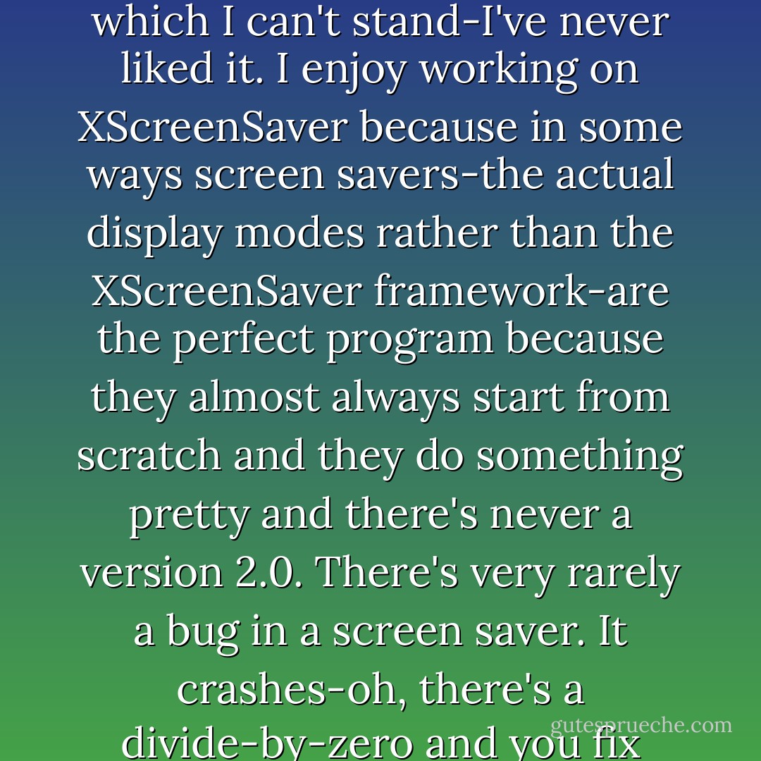 Zawinski: Sometimes. I end up doing all the sysadmin crap, which I can't stand-I've never liked it. I enjoy working on XScreenSaver because in some ways screen savers-the actual display modes rather than the XScreenSaver framework-are the perfect program because they almost always start from scratch and they do something pretty and there's never a version 2.0. There's very rarely a bug in a screen saver. It crashes-oh, there's a divide-by-zero and you fix that. - Peter Seibel