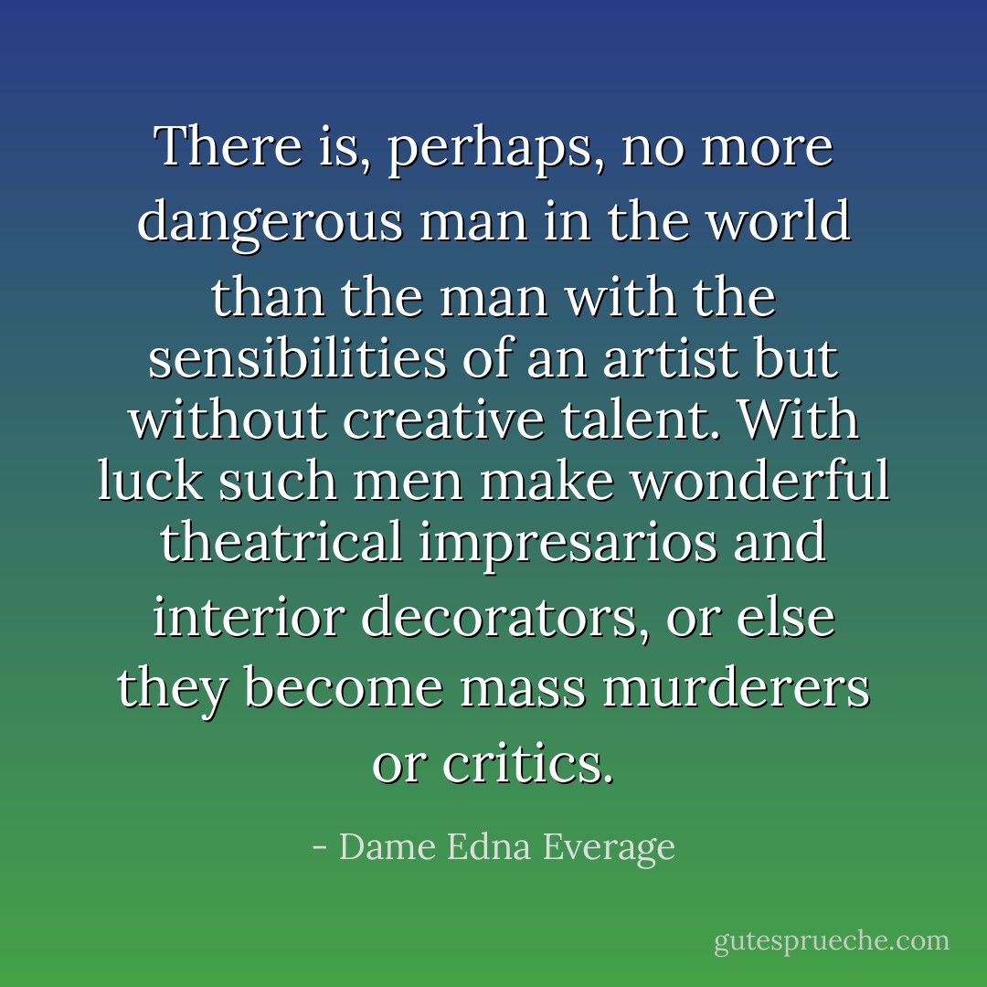 There is, perhaps, no more dangerous man in the world than the man with the sensibilities of an artist but without creative talent. With luck such men make wonderful theatrical impresarios and interior decorators, or else they become mass murderers or critics. - Dame Edna Everage