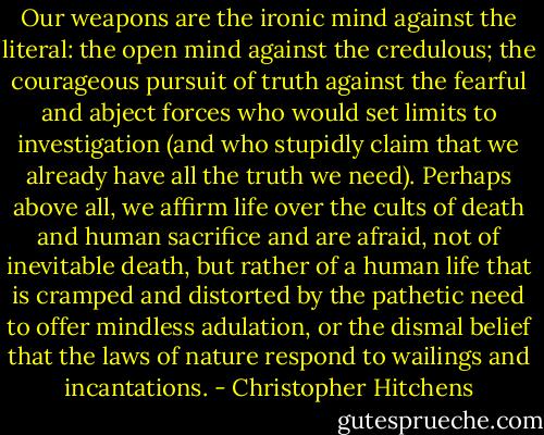 Our weapons are the ironic mind against the literal: the open mind against the credulous; the courageous pursuit of truth against the fearful and abject forces who would set limits to investigation (and who stupidly claim that we already have all the truth we need). Perhaps above all, we affirm life over the cults of death and human sacrifice and are afraid, not of inevitable death, but rather of a human life that is cramped and distorted by the pathetic need to offer mindless adulation, or the dismal belief that the laws of nature respond to wailings and incantations. - Christopher Hitchens