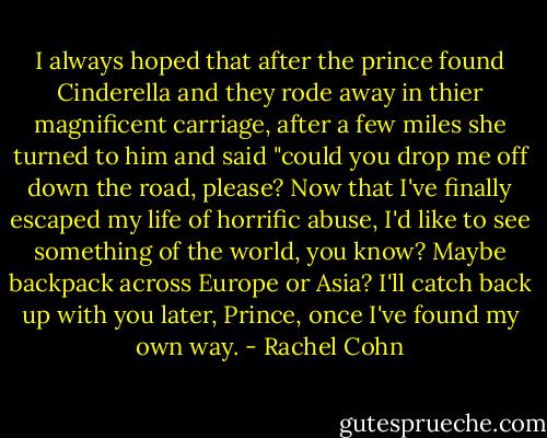 I always hoped that after the prince found Cinderella and they rode away in thier magnificent carriage, after a few miles she turned to him and said "could you drop me off down the road, please? Now that I've finally escaped my life of horrific abuse, I'd like to see something of the world, you know? Maybe backpack across Europe or Asia? I'll catch back up with you later, Prince, once I've found my own way. - Rachel Cohn