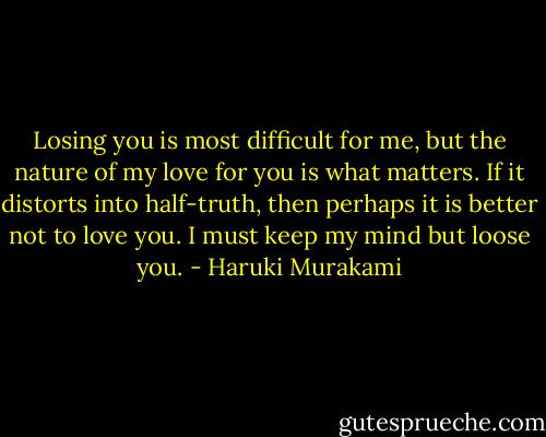 Losing you is most difficult for me, but the nature of my love for you is what matters. If it distorts into half-truth, then perhaps it is better not to love you. I must keep my mind but loose you. - Haruki Murakami
