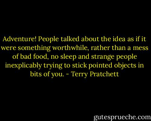 Adventure! People talked about the idea as if it were something worthwhile, rather than a mess of bad food, no sleep and strange people inexplicably trying to stick pointed objects in bits of you. - Terry Pratchett