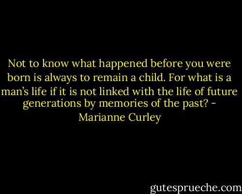 Not to know what happened before you were born is always to remain a child. For what is a man’s life if it is not linked with the life of future generations by memories of the past? - Marianne Curley