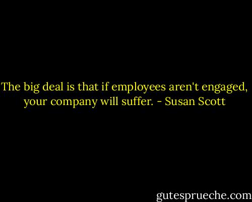 The big deal is that if employees aren't engaged, your company will suffer. - Susan Scott