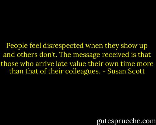 People feel disrespected when they show up and others don't. The message received is that those who arrive late value their own time more than that of their colleagues. - Susan Scott