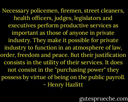 Necessary policemen, firemen, street cleaners, health officers, judges, legislators and executives perform productive services as important as those of anyone in private industry. They make it possible for private industry to function in an atmosphere of law, order, freedom and peace. But their justification consists in the utility of their services. It does not consist in the "purchasing power" they possess by virtue of being on the public payroll. - Henry Hazlitt