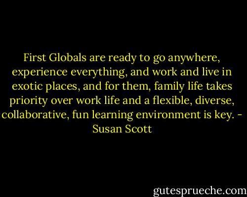 First Globals are ready to go anywhere, experience everything, and work and live in exotic places, and for them, family life takes priority over work life and a flexible, diverse, collaborative, fun learning environment is key. - Susan Scott