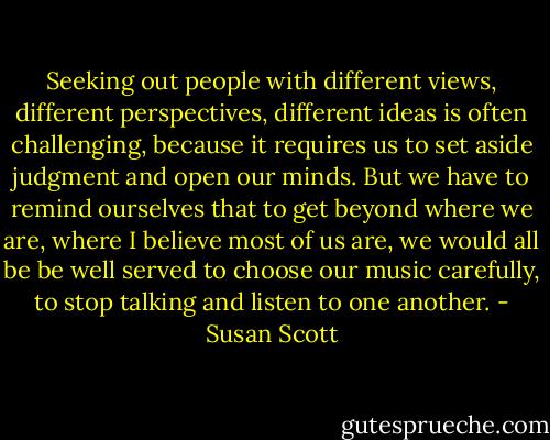 Seeking out people with different views, different perspectives, different ideas is often challenging, because it requires us to set aside judgment and open our minds. But we have to remind ourselves that to get beyond where we are, where I believe most of us are, we would all be be well served to choose our music carefully, to stop talking and listen to one another. - Susan Scott