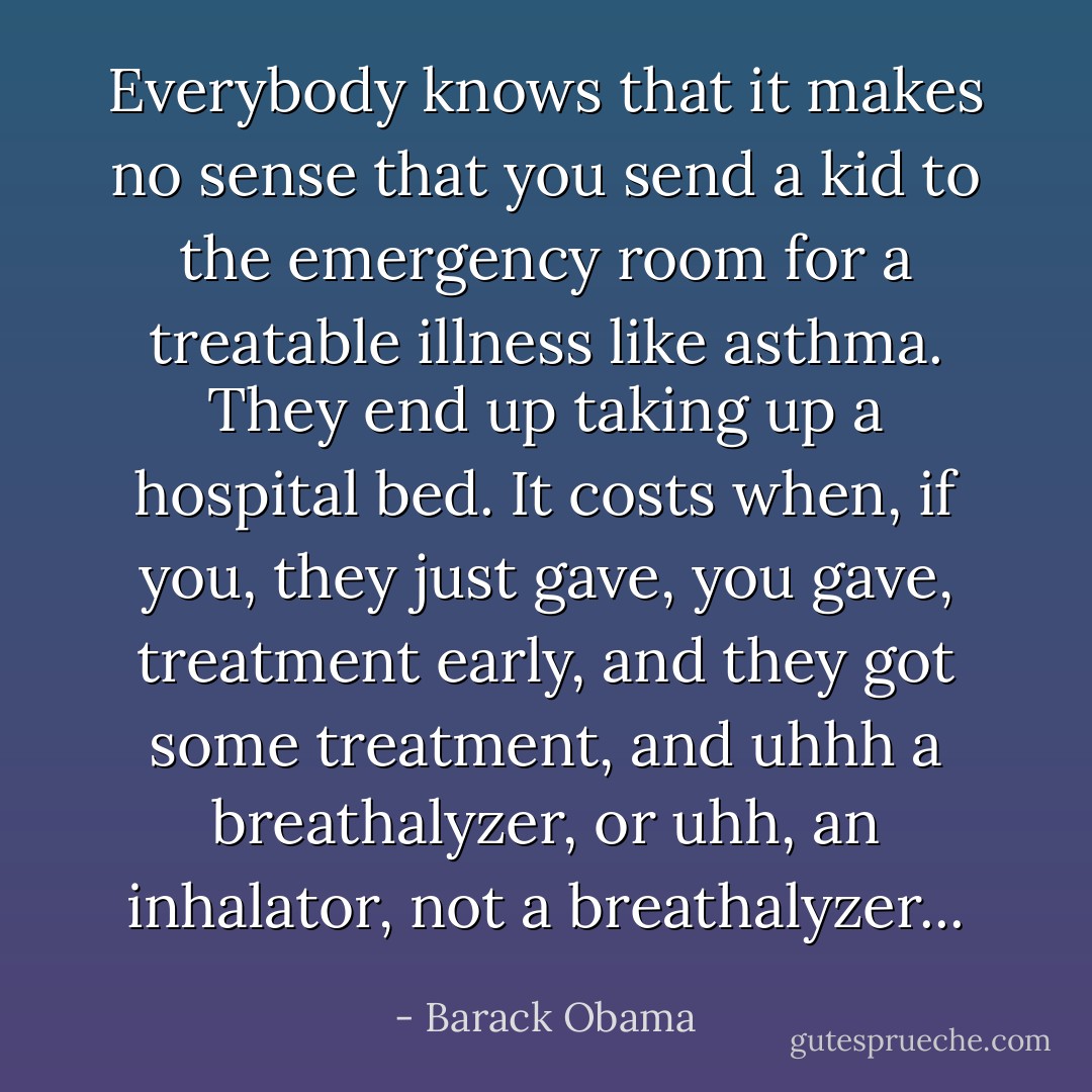 Everybody knows that it makes no sense that you send a kid to the emergency room for a treatable illness like asthma. They end up taking up a hospital bed. It costs when, if you, they just gave, you gave, treatment early, and they got some treatment, and uhhh a breathalyzer, or uhh, an inhalator, not a breathalyzer... - Barack Obama