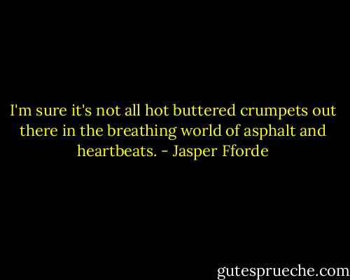 I'm sure it's not all hot buttered crumpets out there in the breathing world of asphalt and heartbeats. - Jasper Fforde