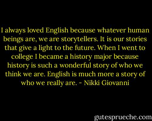 I always loved English because whatever human beings are, we are storytellers. It is our stories that give a light to the future. When I went to college I became a history major because history is such a wonderful story of who we think we are. English is much more a story of who we really are. - Nikki Giovanni