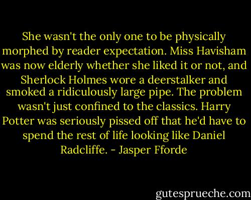 She wasn't the only one to be physically morphed by reader expectation. Miss Havisham was now elderly whether she liked it or not, and Sherlock Holmes wore a deerstalker and smoked a ridiculously large pipe. The problem wasn't just confined to the classics. Harry Potter was seriously pissed off that he'd have to spend the rest of life looking like Daniel Radcliffe. - Jasper Fforde