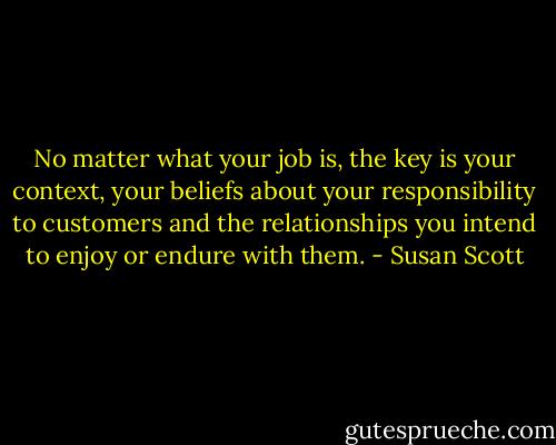 No matter what your job is, the key is your context, your beliefs about your responsibility to customers and the relationships you intend to enjoy or endure with them. - Susan Scott