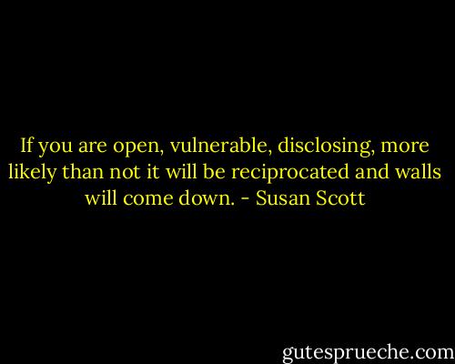 If you are open, vulnerable, disclosing, more likely than not it will be reciprocated and walls will come down. - Susan Scott
