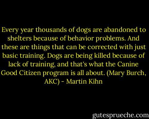 Every year thousands of dogs are abandoned to shelters because of behavior problems. And these are things that can be corrected with just basic training. Dogs are being killed because of lack of training, and that's what the Canine Good Citizen program is all about. (Mary Burch, AKC) - Martin Kihn