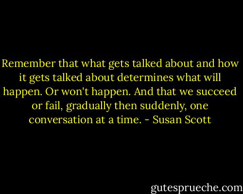 Remember that what gets talked about and how it gets talked about determines what will happen. Or won't happen. And that we succeed or fail, gradually then suddenly, one conversation at a time. - Susan Scott
